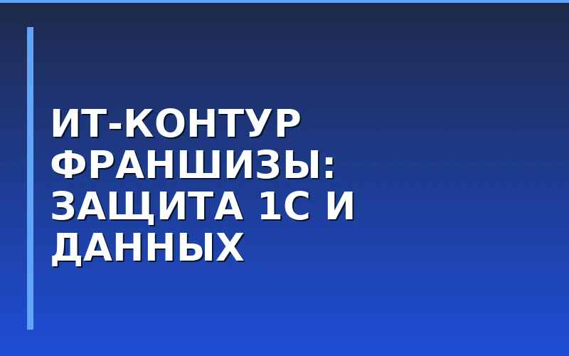 Безопасный IT-контур франшизы: как изолировать базы 1С и CRM от утечек на точках