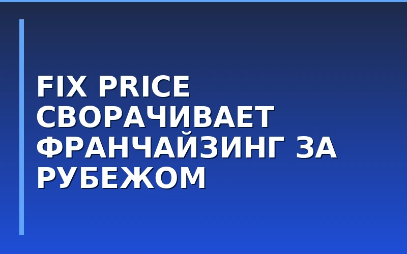Fix Price меняет стратегию: сеть ограничит продажу франшиз на ключевых зарубежных рынках