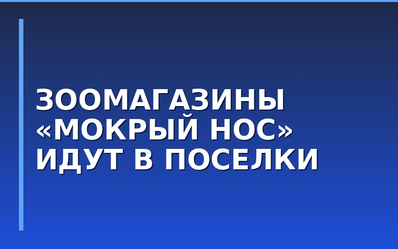 «Мокрый нос» протестирует формат зоомагазинов для малых поселков и расширит логистику на юге России